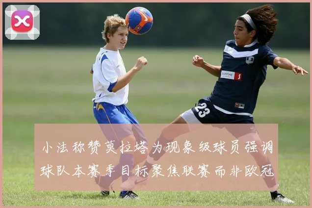 小法称赞莫拉塔为现象级球员强调球队本赛季目标聚焦联赛而非欧冠