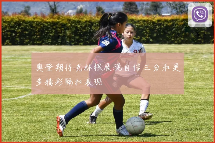 奥登期待克林根展现自信三分和更多精彩隔扣表现