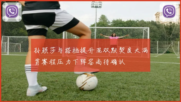 孙颖莎与搭档提升混双默契度大满贯赛程压力下阵容尚待确认