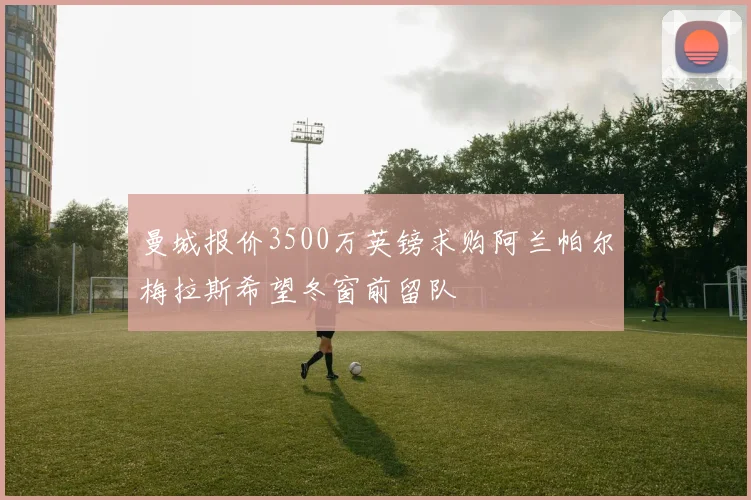 曼城报价3500万英镑求购阿兰帕尔梅拉斯希望冬窗前留队