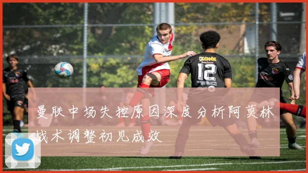 曼联中场失控原因深度分析阿莫林战术调整初见成效