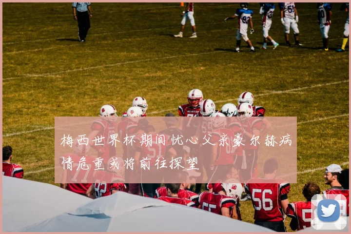 梅西世界杯期间忧心父亲豪尔赫病情危重或将前往探望