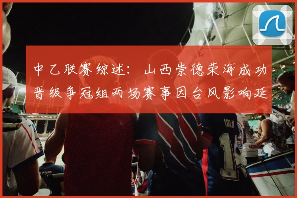 中乙联赛综述：山西崇德荣海成功晋级争冠组两场赛事因台风影响延期